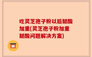 吃灵芝孢子粉以后腿酸加重(灵芝孢子粉加重腿酸问题解决方案)