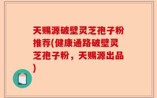 天赐源破壁灵芝孢子粉推荐(健康通路破壁灵芝孢子粉，天赐源出品)