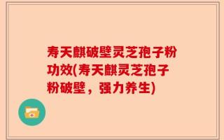 寿天麒破壁灵芝孢子粉功效(寿天麒灵芝孢子粉破壁，强力养生)
