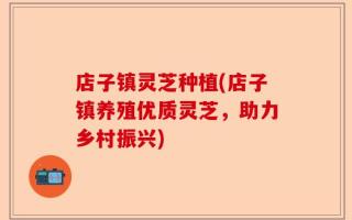 店子镇灵芝种植(店子镇养殖优质灵芝，助力乡村振兴)