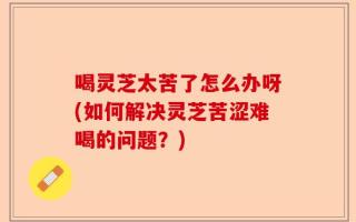 喝灵芝太苦了怎么办呀(如何解决灵芝苦涩难喝的问题？)