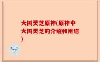 大树灵芝原神(原神中大树灵芝的介绍和用途)