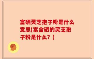 富硒灵芝孢子粉是什么意思(富含硒的灵芝孢子粉是什么？)
