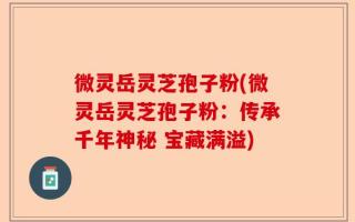微灵岳灵芝孢子粉(微灵岳灵芝孢子粉：传承千年神秘 宝藏满溢)
