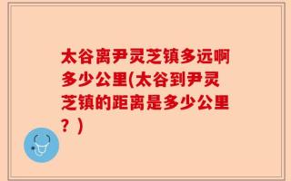 太谷离尹灵芝镇多远啊多少公里(太谷到尹灵芝镇的距离是多少公里？)
