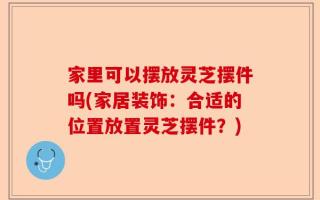 家里可以摆放灵芝摆件吗(家居装饰：合适的位置放置灵芝摆件？)