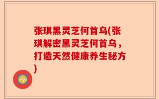 张琪黑灵芝何首乌(张琪解密黑灵芝何首乌，打造天然健康养生秘方)