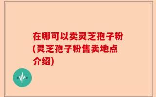 在哪可以卖灵芝孢子粉(灵芝孢子粉售卖地点介绍)