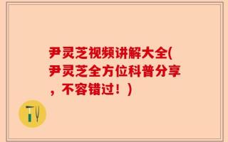 尹灵芝视频讲解大全(尹灵芝全方位科普分享，不容错过！)