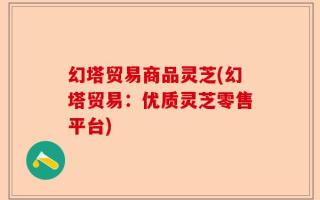 幻塔贸易商品灵芝(幻塔贸易：优质灵芝零售平台)
