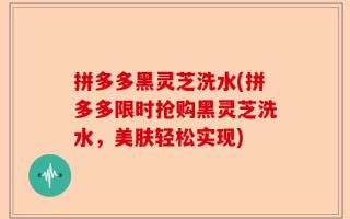 拼多多黑灵芝洗水(拼多多限时抢购黑灵芝洗水，美肤轻松实现)
