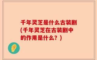 千年灵芝是什么古装剧(千年灵芝在古装剧中的作用是什么？)