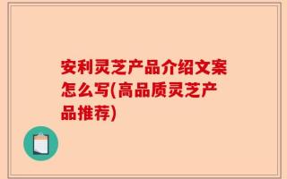 安利灵芝产品介绍文案怎么写(高品质灵芝产品推荐)