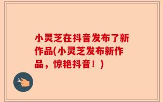 小灵芝在抖音发布了新作品(小灵芝发布新作品，惊艳抖音！)