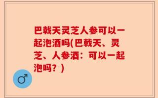 巴戟天灵芝人参可以一起泡酒吗(巴戟天、灵芝、人参酒：可以一起泡吗？)
