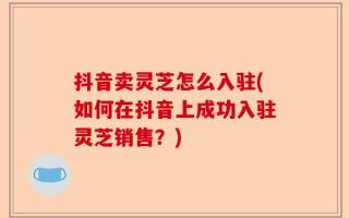 抖音卖灵芝怎么入驻(如何在抖音上成功入驻灵芝销售？)