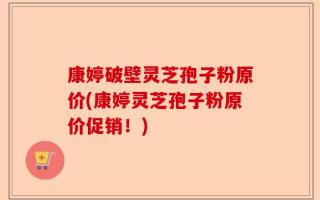 康婷破壁灵芝孢子粉原价(康婷灵芝孢子粉原价促销！)