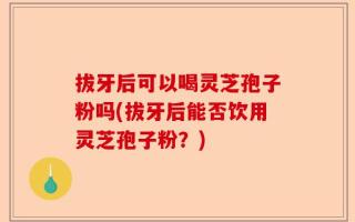 拔牙后可以喝灵芝孢子粉吗(拔牙后能否饮用灵芝孢子粉？)