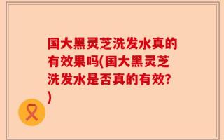 国大黑灵芝洗发水真的有效果吗(国大黑灵芝洗发水是否真的有效？)