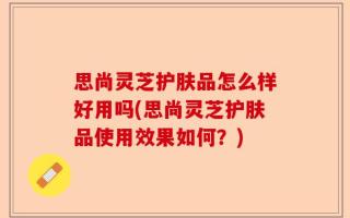 思尚灵芝护肤品怎么样好用吗(思尚灵芝护肤品使用效果如何？)