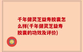 千年健灵芝益寿胶囊怎么样(千年健灵芝益寿胶囊的功效及评价)