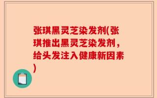 张琪黑灵芝染发剂(张琪推出黑灵芝染发剂，给头发注入健康新因素)