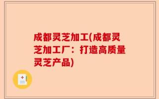 成都灵芝加工(成都灵芝加工厂：打造高质量灵芝产品)
