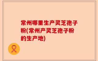 常州哪里生产灵芝孢子粉(常州产灵芝孢子粉的生产地)