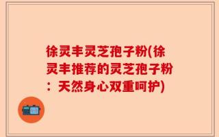 徐灵丰灵芝孢子粉(徐灵丰推荐的灵芝孢子粉：天然身心双重呵护)