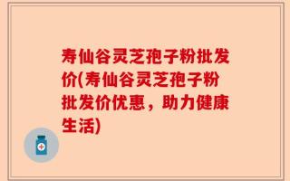 寿仙谷灵芝孢子粉批发价(寿仙谷灵芝孢子粉批发价优惠，助力健康生活)