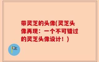 带灵芝的头像(灵芝头像再现：一个不可错过的灵芝头像设计！)