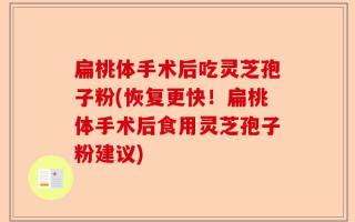 扁桃体手术后吃灵芝孢子粉(恢复更快！扁桃体手术后食用灵芝孢子粉建议)
