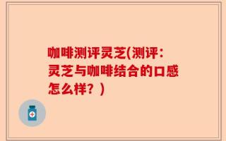 咖啡测评灵芝(测评：灵芝与咖啡结合的口感怎么样？)