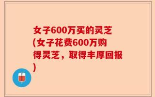 女子600万买的灵芝(女子花费600万购得灵芝，取得丰厚回报)