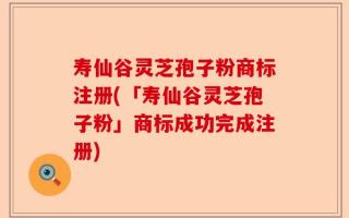 寿仙谷灵芝孢子粉商标注册(「寿仙谷灵芝孢子粉」商标成功完成注册)