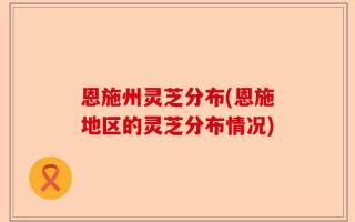 恩施州灵芝分布(恩施地区的灵芝分布情况)