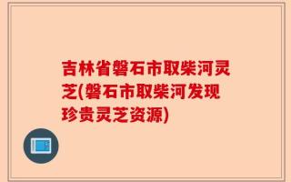 吉林省磐石市取柴河灵芝(磐石市取柴河发现珍贵灵芝资源)