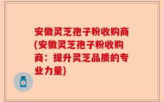 安徽灵芝孢子粉收购商(安徽灵芝孢子粉收购商：提升灵芝品质的专业力量)