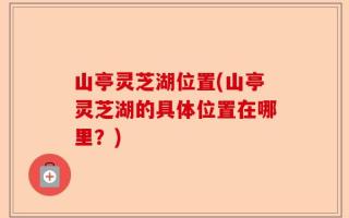 山亭灵芝湖位置(山亭灵芝湖的具体位置在哪里？)