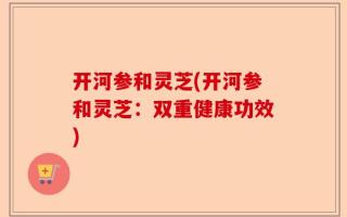 开河参和灵芝(开河参和灵芝：双重健康功效)