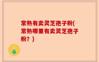 常熟有卖灵芝孢子粉(常熟哪里有卖灵芝孢子粉？)