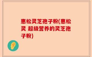 惠松灵芝孢子粉(惠松灵 超级营养的灵芝孢子粉)