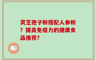 灵芝孢子粉搭配人参粉？提高免疫力的健康食品推荐？