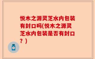悦木之源灵芝水内包装有封口吗(悦木之源灵芝水内包装是否有封口？)
