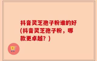 抖音灵芝孢子粉谁的好(抖音灵芝孢子粉，哪款更卓越？)