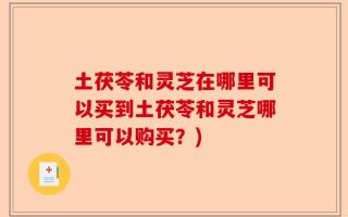 土茯苓和灵芝在哪里可以买到土茯苓和灵芝哪里可以购买？)