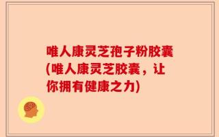 唯人康灵芝孢子粉胶囊(唯人康灵芝胶囊，让你拥有健康之力)