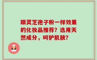 跟灵芝孢子粉一样效果的化妆品推荐？选用天然成分，呵护肌肤？