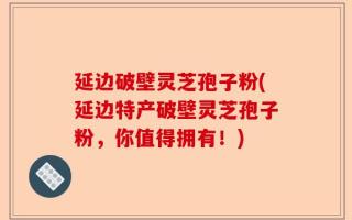 延边破壁灵芝孢子粉(延边特产破壁灵芝孢子粉，你值得拥有！)