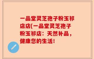 一品堂灵芝孢子粉玉祁店店(一品堂灵芝孢子粉玉祁店：天然补品，健康您的生活！